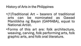 History of Arts in the Philippines
•(1)Traditional Art – bearers of traditional
arts can be nominated as Gawad
Manlilikha ng Bayan (GAMABA), equal to
National Artist.
•Forms of this art are: folk architecture,
weaving, carving, folk performing arts, folk
graphic arts, and folk oral literature.
 