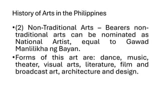 History of Arts in the Philippines
•(2) Non-Traditional Arts – Bearers non-
traditional arts can be nominated as
National Artist, equal to Gawad
Manlilikha ng Bayan.
•Forms of this art are: dance, music,
theater, visual arts, literature, film and
broadcast art, architecture and design.
 