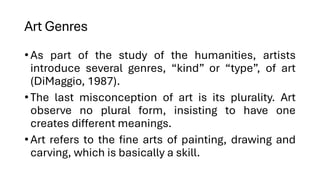 Art Genres
•As part of the study of the humanities, artists
introduce several genres, “kind” or “type”, of art
(DiMaggio, 1987).
•The last misconception of art is its plurality. Art
observe no plural form, insisting to have one
creates different meanings.
•Art refers to the fine arts of painting, drawing and
carving, which is basically a skill.
 