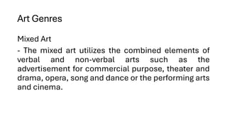 Art Genres
Mixed Art
- The mixed art utilizes the combined elements of
verbal and non-verbal arts such as the
advertisement for commercial purpose, theater and
drama, opera, song and dance or the performing arts
and cinema.
 