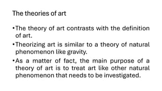 The theories of art
•The theory of art contrasts with the definition
of art.
•Theorizing art is similar to a theory of natural
phenomenon like gravity.
•As a matter of fact, the main purpose of a
theory of art is to treat art like other natural
phenomenon that needs to be investigated.
 