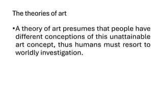 The theories of art
•A theory of art presumes that people have
different conceptions of this unattainable
art concept, thus humans must resort to
worldly investigation.
 