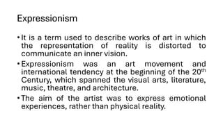 Expressionism
•It is a term used to describe works of art in which
the representation of reality is distorted to
communicate an inner vision.
•Expressionism was an art movement and
international tendency at the beginning of the 20th
Century, which spanned the visual arts, literature,
music, theatre, and architecture.
•The aim of the artist was to express emotional
experiences, rather than physical reality.
 