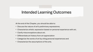 Intended Learning Outcomes
At the end of the Chapter, you should be able to:
• Discuss the nature of art’s preliminary expressions;
• Characterize artistic expression based on personal experience with art;
• Clarify misconceptions about art;
• Differentiate art history from art appreciation
• Categorize the works of art by citing personal experiences and
• Characterize the assumptions of the arts.
 
