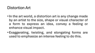 Distortion Art
•In the art world, a distortion art is any change made
by an artist to the size, shape or visual character of
a form to express an idea, convey a feeling or
enhance visual impact.
•Exaggerating, twisting, and elongating forms are
used to emphasize an intense feeling to do this.
 