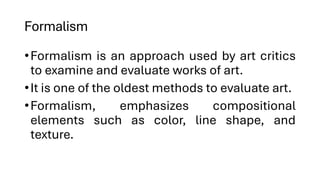 Formalism
•Formalism is an approach used by art critics
to examine and evaluate works of art.
•It is one of the oldest methods to evaluate art.
•Formalism, emphasizes compositional
elements such as color, line shape, and
texture.
 