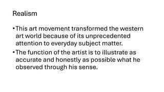 Realism
•This art movement transformed the western
art world because of its unprecedented
attention to everyday subject matter.
•The function of the artist is to illustrate as
accurate and honestly as possible what he
observed through his sense.
 
