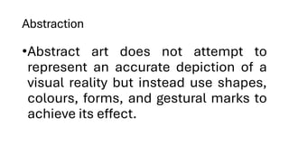 Abstraction
•Abstract art does not attempt to
represent an accurate depiction of a
visual reality but instead use shapes,
colours, forms, and gestural marks to
achieve its effect.
 