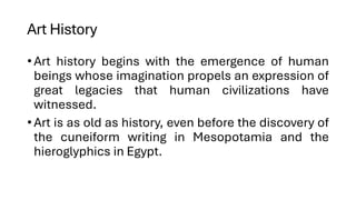 Art History
•Art history begins with the emergence of human
beings whose imagination propels an expression of
great legacies that human civilizations have
witnessed.
•Art is as old as history, even before the discovery of
the cuneiform writing in Mesopotamia and the
hieroglyphics in Egypt.
 
