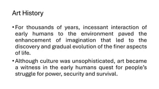Art History
•For thousands of years, incessant interaction of
early humans to the environment paved the
enhancement of imagination that led to the
discovery and gradual evolution of the finer aspects
of life.
•Although culture was unsophisticated, art became
a witness in the early humans quest for people’s
struggle for power, security and survival.
 