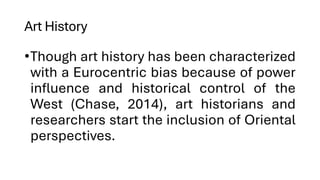 Art History
•Though art history has been characterized
with a Eurocentric bias because of power
influence and historical control of the
West (Chase, 2014), art historians and
researchers start the inclusion of Oriental
perspectives.
 
