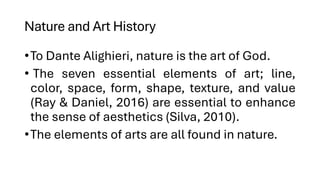 Nature and Art History
•To Dante Alighieri, nature is the art of God.
• The seven essential elements of art; line,
color, space, form, shape, texture, and value
(Ray & Daniel, 2016) are essential to enhance
the sense of aesthetics (Silva, 2010).
•The elements of arts are all found in nature.
 