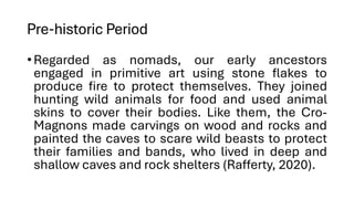 Pre-historic Period
•Regarded as nomads, our early ancestors
engaged in primitive art using stone flakes to
produce fire to protect themselves. They joined
hunting wild animals for food and used animal
skins to cover their bodies. Like them, the Cro-
Magnons made carvings on wood and rocks and
painted the caves to scare wild beasts to protect
their families and bands, who lived in deep and
shallow caves and rock shelters (Rafferty, 2020).
 