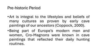 Pre-historic Period
•Art is integral to the lifestyles and beliefs of
many cultures as proven by early cave
paintings of our ancestors (Coppock, 2000).
•Being part of Europe’s modern men and
women, Cro-Magnons were known in cave
paintings that reflected their daily hunting
routines.
 