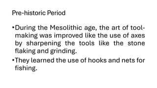 Pre-historic Period
•During the Mesolithic age, the art of tool-
making was improved like the use of axes
by sharpening the tools like the stone
flaking and grinding.
•They learned the use of hooks and nets for
fishing.
 