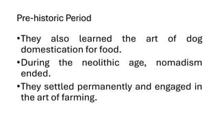 Pre-historic Period
•They also learned the art of dog
domestication for food.
•During the neolithic age, nomadism
ended.
•They settled permanently and engaged in
the art of farming.
 