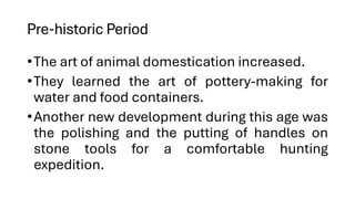 Pre-historic Period
•The art of animal domestication increased.
•They learned the art of pottery-making for
water and food containers.
•Another new development during this age was
the polishing and the putting of handles on
stone tools for a comfortable hunting
expedition.
 