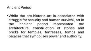 Ancient Period
•While the pre-historic art is associated with
struggle for security and human survival, art in
the ancient period represented the
architectural construction of stones and
bricks for temples, fortresses, tombs and
palaces that symbolizes power and authority.
 