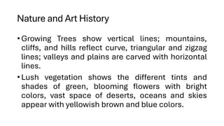 Nature and Art History
•Growing Trees show vertical lines; mountains,
cliffs, and hills reflect curve, triangular and zigzag
lines; valleys and plains are carved with horizontal
lines.
•Lush vegetation shows the different tints and
shades of green, blooming flowers with bright
colors, vast space of deserts, oceans and skies
appear with yellowish brown and blue colors.
 