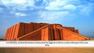 In 2700 BCE, ancient Sumerians constructed the Ziggurat of UR as a votive offering to Enlil, their
deity.
 