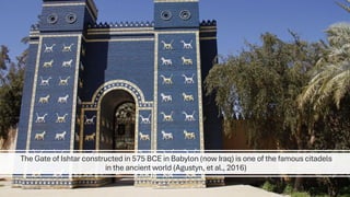 The Gate of Ishtar constructed in 575 BCE in Babylon (now Iraq) is one of the famous citadels
in the ancient world (Agustyn, et al., 2016)
 