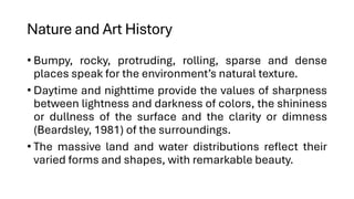 Nature and Art History
• Bumpy, rocky, protruding, rolling, sparse and dense
places speak for the environment’s natural texture.
• Daytime and nighttime provide the values of sharpness
between lightness and darkness of colors, the shininess
or dullness of the surface and the clarity or dimness
(Beardsley, 1981) of the surroundings.
• The massive land and water distributions reflect their
varied forms and shapes, with remarkable beauty.
 