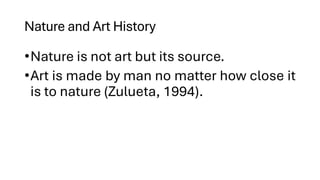 Nature and Art History
•Nature is not art but its source.
•Art is made by man no matter how close it
is to nature (Zulueta, 1994).
 