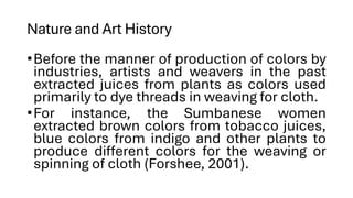 Nature and Art History
•Before the manner of production of colors by
industries, artists and weavers in the past
extracted juices from plants as colors used
primarily to dye threads in weaving for cloth.
•For instance, the Sumbanese women
extracted brown colors from tobacco juices,
blue colors from indigo and other plants to
produce different colors for the weaving or
spinning of cloth (Forshee, 2001).
 