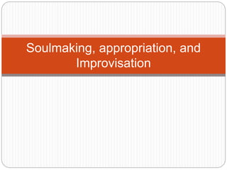 Soulmaking, appropriation, and
Improvisation
 