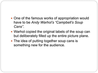  One of the famous works of appropriation would
have to be Andy Warhol’s “Campbell’s Soup
Cans”.
 Warhol copied the original labels of the soup can
but deliberately filled up the entire picture plane.
 The idea of putting together soup cans is
something new for the audience.
 