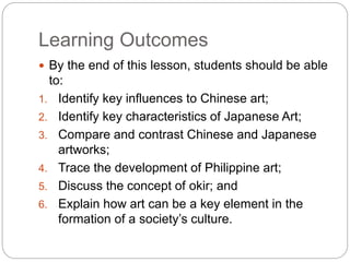 Learning Outcomes
 By the end of this lesson, students should be able
to:
1. Identify key influences to Chinese art;
2. Identify key characteristics of Japanese Art;
3. Compare and contrast Chinese and Japanese
artworks;
4. Trace the development of Philippine art;
5. Discuss the concept of okir; and
6. Explain how art can be a key element in the
formation of a society’s culture.
 