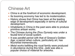 Chinese Art
 China is at the forefront of economic development.
 Its booming economy has led to its modernization.
 History shows that China has been at the leading
edge of development especially in terms of cultural
development.
 Inhabitants in China in the past were able to produce
primitive artisan works.
 The Chinese during the Zhou Dynasty was under a
feudal kind of social system.
 It was parallel period with that of Greece’s Golden
Age: a period when culture, particularly art, has
flourished tremendously.
 Metal works befitting the royal family were produced
in abundance during this time. Jade was also a
popular choice of material for artworks.
 