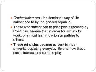  Confucianism was the dominant way of life
subscribed to by the general republic.
 Those who subscribed to principles espoused by
Confucius believe that in order for society to
work, one must learn how to sympathize to
others.
 These principles became evident in most
artworks depicting everyday life and how these
social interactions come to play
 