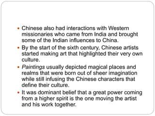  Chinese also had interactions with Western
missionaries who came from India and brought
some of the Indian influences to China.
 By the start of the sixth century, Chinese artists
started making art that highlighted their very own
culture.
 Paintings usually depicted magical places and
realms that were born out of sheer imagination
while still infusing the Chinese characters that
define their culture.
 It was dominant belief that a great power coming
from a higher spirit is the one moving the artist
and his work together.
 