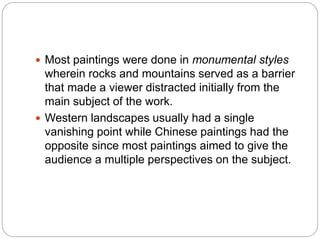  Most paintings were done in monumental styles
wherein rocks and mountains served as a barrier
that made a viewer distracted initially from the
main subject of the work.
 Western landscapes usually had a single
vanishing point while Chinese paintings had the
opposite since most paintings aimed to give the
audience a multiple perspectives on the subject.
 