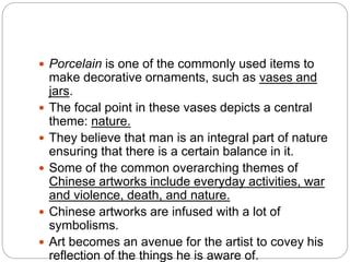  Porcelain is one of the commonly used items to
make decorative ornaments, such as vases and
jars.
 The focal point in these vases depicts a central
theme: nature.
 They believe that man is an integral part of nature
ensuring that there is a certain balance in it.
 Some of the common overarching themes of
Chinese artworks include everyday activities, war
and violence, death, and nature.
 Chinese artworks are infused with a lot of
symbolisms.
 Art becomes an avenue for the artist to covey his
reflection of the things he is aware of.
 
