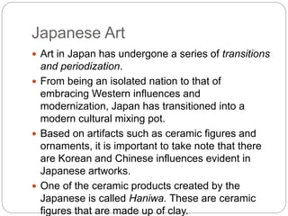 Japanese Art
 Art in Japan has undergone a series of transitions
and periodization.
 From being an isolated nation to that of
embracing Western influences and
modernization, Japan has transitioned into a
modern cultural mixing pot.
 Based on artifacts such as ceramic figures and
ornaments, it is important to take note that there
are Korean and Chinese influences evident in
Japanese artworks.
 One of the ceramic products created by the
Japanese is called Haniwa. These are ceramic
figures that are made up of clay.
 