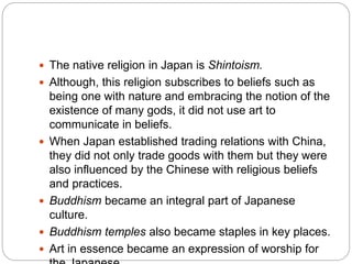  The native religion in Japan is Shintoism.
 Although, this religion subscribes to beliefs such as
being one with nature and embracing the notion of the
existence of many gods, it did not use art to
communicate in beliefs.
 When Japan established trading relations with China,
they did not only trade goods with them but they were
also influenced by the Chinese with religious beliefs
and practices.
 Buddhism became an integral part of Japanese
culture.
 Buddhism temples also became staples in key places.
 Art in essence became an expression of worship for
 
