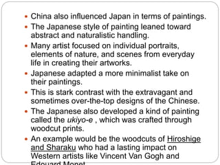  China also influenced Japan in terms of paintings.
 The Japanese style of painting leaned toward
abstract and naturalistic handling.
 Many artist focused on individual portraits,
elements of nature, and scenes from everyday
life in creating their artworks.
 Japanese adapted a more minimalist take on
their paintings.
 This is stark contrast with the extravagant and
sometimes over-the-top designs of the Chinese.
 The Japanese also developed a kind of painting
called the ukiyo-e , which was crafted through
woodcut prints.
 An example would be the woodcuts of Hiroshige
and Sharaku who had a lasting impact on
Western artists like Vincent Van Gogh and
 