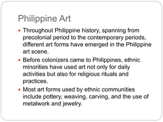 Philippine Art
 Throughout Philippine history, spanning from
precolonial period to the contemporary periods,
different art forms have emerged in the Philippine
art scene.
 Before colonizers came to Philippines, ethnic
minorities have used art not only for daily
activities but also for religious rituals and
practices.
 Most art forms used by ethnic communities
include pottery, weaving, carving, and the use of
metalwork and jewelry.
 
