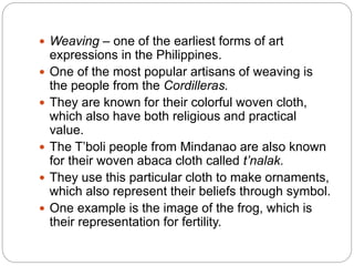  Weaving – one of the earliest forms of art
expressions in the Philippines.
 One of the most popular artisans of weaving is
the people from the Cordilleras.
 They are known for their colorful woven cloth,
which also have both religious and practical
value.
 The T’boli people from Mindanao are also known
for their woven abaca cloth called t’nalak.
 They use this particular cloth to make ornaments,
which also represent their beliefs through symbol.
 One example is the image of the frog, which is
their representation for fertility.
 