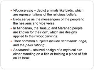  Woodcarving – depict animals like birds, which
are representations of the religious beliefs.
 Birds serve as the messengers of the people to
the heavens and vice versa.
 In Mindanao, the Tausug and Maranao people
are known for their okir, which are designs
applied to their woodcarvings.
 Their common subjects include sarimanok, naga,
and the pako rabong.
 Sarimanok – stalized design of a mythical bird
either standing on a fish or holding a piece of fish
on its beak.
 