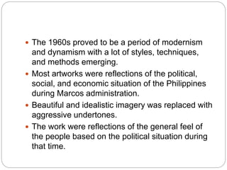  The 1960s proved to be a period of modernism
and dynamism with a lot of styles, techniques,
and methods emerging.
 Most artworks were reflections of the political,
social, and economic situation of the Philippines
during Marcos administration.
 Beautiful and idealistic imagery was replaced with
aggressive undertones.
 The work were reflections of the general feel of
the people based on the political situation during
that time.
 