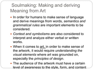 Soulmaking: Making and deriving
Meaning from Art
 In order for humans to make sense of language
and derive meanings from words, semantics and
grammatical rules are important elements to be
considered.
 Context and symbolisms are also considered to
interpret and analyze either verbal or written
works.
 When it comes to art, in order to make sense of
the artwork, it would require understanding the
visual elements where art was grounded on,
especially the principles of design.
 The audience of the artwork must have a certain
level of awareness to the style, form, and content
 