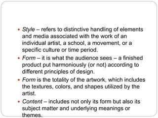  Style – refers to distinctive handling of elements
and media associated with the work of an
individual artist, a school, a movement, or a
specific culture or time period.
 Form – it is what the audience sees – a finished
product put harmoniously (or not) according to
different principles of design.
 Form is the totality of the artwork, which includes
the textures, colors, and shapes utilized by the
artist.
 Content – includes not only its form but also its
subject matter and underlying meanings or
themes.
 