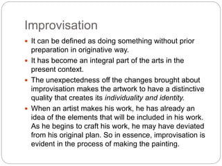 Improvisation
 It can be defined as doing something without prior
preparation in originative way.
 It has become an integral part of the arts in the
present context.
 The unexpectedness off the changes brought about
improvisation makes the artwork to have a distinctive
quality that creates its individuality and identity.
 When an artist makes his work, he has already an
idea of the elements that will be included in his work.
As he begins to craft his work, he may have deviated
from his original plan. So in essence, improvisation is
evident in the process of making the painting.
 