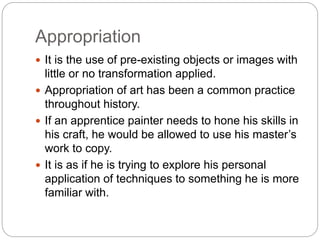 Appropriation
 It is the use of pre-existing objects or images with
little or no transformation applied.
 Appropriation of art has been a common practice
throughout history.
 If an apprentice painter needs to hone his skills in
his craft, he would be allowed to use his master’s
work to copy.
 It is as if he is trying to explore his personal
application of techniques to something he is more
familiar with.
 