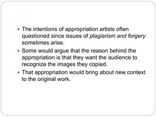  The intentions of appropriation artists often
questioned since issues of plagiarism and forgery
sometimes arise.
 Some would argue that the reason behind the
appropriation is that they want the audience to
recognize the images they copied.
 That appropriation would bring about new context
to the original work.
 