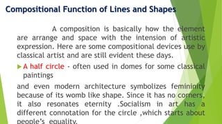 Compositional Function of Lines and Shapes
A composition is basically how the element
are arrange and space with the intension of artistic
expression. Here are some compositional devices use by
classical artist and are still evident these days.
 A half circle - often used in domes for some classical
paintings
and even modern architecture symbolizes femininity
because of its womb like shape. Since it has no corners,
it also resonates eternity .Socialism in art has a
different connotation for the circle ,which starts about
 
