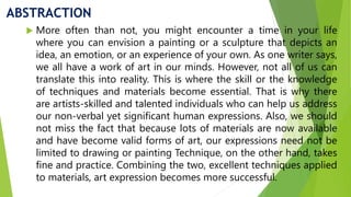 ABSTRACTION
 More often than not, you might encounter a time in your life
where you can envision a painting or a sculpture that depicts an
idea, an emotion, or an experience of your own. As one writer says,
we all have a work of art in our minds. However, not all of us can
translate this into reality. This is where the skill or the knowledge
of techniques and materials become essential. That is why there
are artists-skilled and talented individuals who can help us address
our non-verbal yet significant human expressions. Also, we should
not miss the fact that because lots of materials are now available
and have become valid forms of art, our expressions need not be
limited to drawing or painting Technique, on the other hand, takes
fine and practice. Combining the two, excellent techniques applied
to materials, art expression becomes more successful.
 